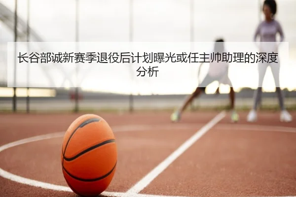 长谷部诚新赛季退役后计划曝光或任主帅助理的深度分析
